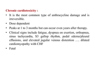 Chronic cardiotoxicity :
• It is the most common type of anthracycline damage and is
irreversible.
• Dose dependent
• Peaks at 1 to 3 months but can occur even years after therapy.
• Clinical signs include fatigue, dyspnea on exertion, orthopnea,
sinus tachycardia, S3 gallop rhythm, pedal edema/pleural
effusions, and elevated jugular venous distention …. dilated
cardiomyopathy with CHF
• Fatal
 
