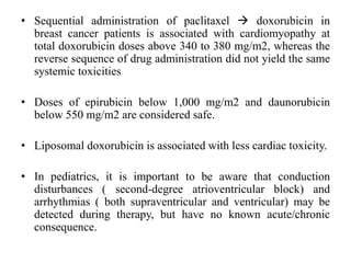• Sequential administration of paclitaxel  doxorubicin in
breast cancer patients is associated with cardiomyopathy at
total doxorubicin doses above 340 to 380 mg/m2, whereas the
reverse sequence of drug administration did not yield the same
systemic toxicities
• Doses of epirubicin below 1,000 mg/m2 and daunorubicin
below 550 mg/m2 are considered safe.
• Liposomal doxorubicin is associated with less cardiac toxicity.
• In pediatrics, it is important to be aware that conduction
disturbances ( second-degree atrioventricular block) and
arrhythmias ( both supraventricular and ventricular) may be
detected during therapy, but have no known acute/chronic
consequence.
 