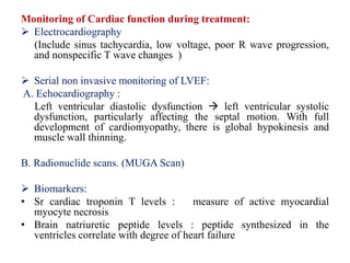 Monitoring of Cardiac function during treatment:
 Electrocardiography
(Include sinus tachycardia, low voltage, poor R wave progression,
and nonspecific T wave changes )
 Serial non invasive monitoring of LVEF:
A. Echocardiography :
Left ventricular diastolic dysfunction  left ventricular systolic
dysfunction, particularly affecting the septal motion. With full
development of cardiomyopathy, there is global hypokinesis and
muscle wall thinning.
B. Radionuclide scans. (MUGA Scan)
 Biomarkers:
• Sr cardiac troponin T levels : measure of active myocardial
myocyte necrosis
• Brain natriuretic peptide levels : peptide synthesized in the
ventricles correlate with degree of heart failure
 