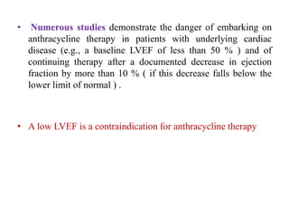 • Numerous studies demonstrate the danger of embarking on
anthracycline therapy in patients with underlying cardiac
disease (e.g., a baseline LVEF of less than 50 % ) and of
continuing therapy after a documented decrease in ejection
fraction by more than 10 % ( if this decrease falls below the
lower limit of normal ) .
• A low LVEF is a contraindication for anthracycline therapy
 