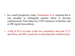 • In a small prospective study, Nousiainen et al. reported that it
was possible to distinguish patients likely to develop
cardiactoxicity from others by LVEF measures at baseline and
at 200 mg/m2 doxorubicin.
• A fall of 10 % or more at this low cumulative dose had 72 %
specificity and 90% sensitivity in detecting later cardiotoxicity
 