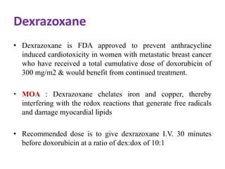 Dexrazoxane
• Dexrazoxane is FDA approved to prevent anthracycline
induced cardiotoxicity in women with metastatic breast cancer
who have received a total cumulative dose of doxorubicin of
300 mg/m2 & would benefit from continued treatment.
• MOA : Dexrazoxane chelates iron and copper, thereby
interfering with the redox reactions that generate free radicals
and damage myocardial lipids
• Recommended dose is to give dexrazoxane I.V. 30 minutes
before doxorubicin at a ratio of dex:dox of 10:1
 
