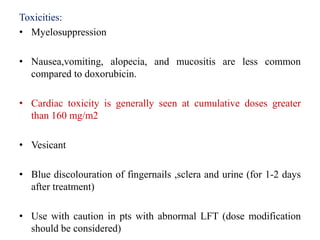 Toxicities:
• Myelosuppression
• Nausea,vomiting, alopecia, and mucositis are less common
compared to doxorubicin.
• Cardiac toxicity is generally seen at cumulative doses greater
than 160 mg/m2
• Vesicant
• Blue discolouration of fingernails ,sclera and urine (for 1-2 days
after treatment)
• Use with caution in pts with abnormal LFT (dose modification
should be considered)
 