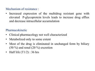 Mechanism of resistance :
• Increased expression of the multidrug resistant gene with
elevated P-glycoprotein levels leads to increase drug efflux
and decrease intracellular accumulation
Pharmacokinetic
• Clinical pharmacology not well characterized
• Metabolized only to some extent
• Most of the drug is eliminated in unchanged form by biliary
(50 %) and renal (20 %) excretion
• Half life (T1/2) : 36 hrs
 