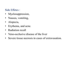 Side Effetcs :
• Myelosuppression,
• Nausea, vomiting,
• Alopecia,
• Erythema, and acne.
• Radiation recall
• Veno-occlusive disease of the liver
• Severe tissue necrosis in cases of extravasation.
 