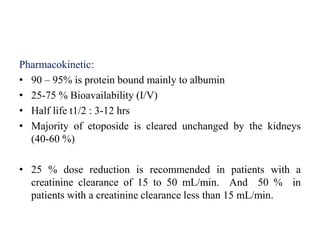 Pharmacokinetic:
• 90 – 95% is protein bound mainly to albumin
• 25-75 % Bioavailability (I/V)
• Half life t1/2 : 3-12 hrs
• Majority of etoposide is cleared unchanged by the kidneys
(40-60 %)
• 25 % dose reduction is recommended in patients with a
creatinine clearance of 15 to 50 mL/min. And 50 % in
patients with a creatinine clearance less than 15 mL/min.
 