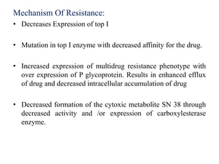 Mechanism Of Resistance:
• Decreases Expression of top I
• Mutation in top I enzyme with decreased affinity for the drug.
• Increased expression of multidrug resistance phenotype with
over expression of P glycoprotein. Results in enhanced efflux
of drug and decreased intracellular accumulation of drug
• Decreased formation of the cytoxic metabolite SN 38 through
decreased activity and /or expression of carboxylesterase
enzyme.
 