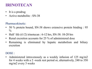 IRINOTECAN
• It is a prodrug
• Active metabolite : SN-38
Pharmacokinetic:
• 50 % protein bound, SN-38 shows extensive protein binding : 95
%
• Half life (t1/2) irinotecan : 6-12 hrs, SN-38: 10-20 hrs
• Renal excretion accounts for 25 % of administered dose
• Remaining is eliminated by hepatic metabolism and biliary
excretion
DOSE :
• Administered intravenously as a weekly infusion of 125 mg/m2
for 4 weeks with a 2 -week rest period or, alternatively, 240 to 350
mg/m2 every 3 weeks
 