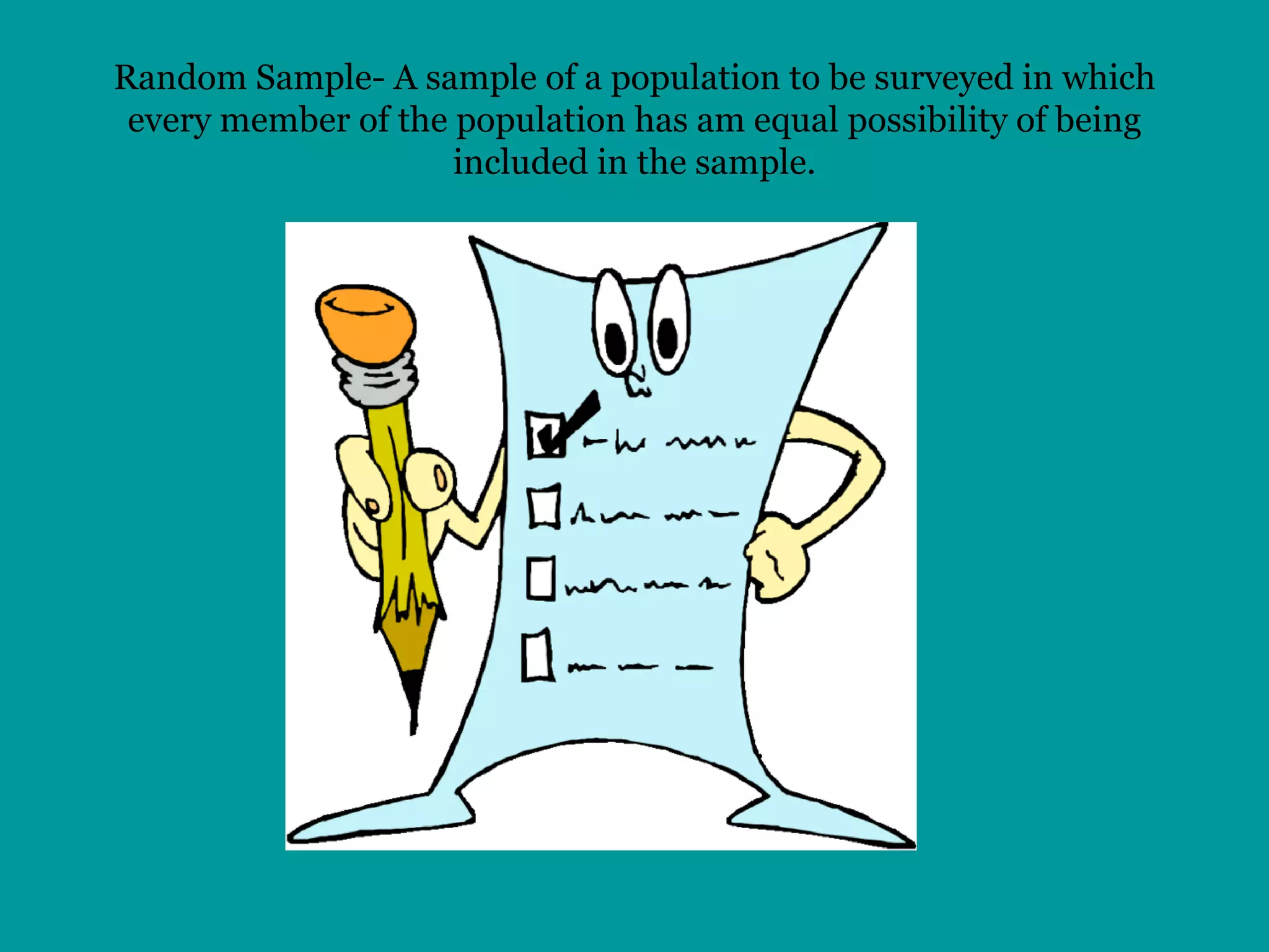 Random Sample- A sample of a population to be surveyed in which every member of the population has am equal possibility of being included in the sample. 