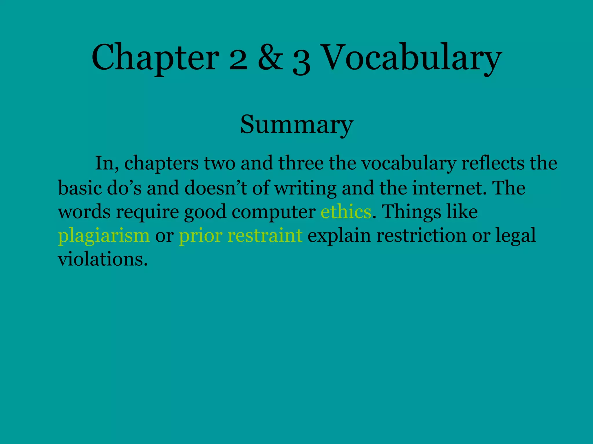 Chapter 2 & 3 Vocabulary Summary In, chapters two and three the vocabulary reflects the basic do’s and doesn’t of writing and the internet. The words require good computer  ethics . Things like  plagiarism  or  prior restraint  explain restriction or legal violations.  