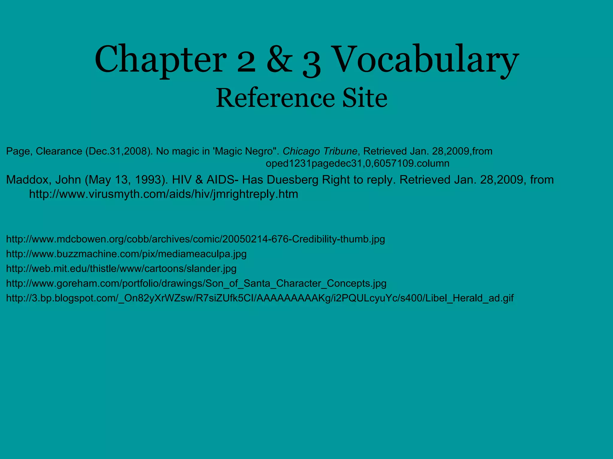 Chapter 2 & 3 Vocabulary Reference Site Page, Clearance (Dec.31,2008). No magic in 'Magic Negro".  Chicago Tribune , Retrieved Jan. 28,2009,from  http://www.chicagotribune.com/news/columnists/chi- oped1231pagedec31,0,6057109.column  Maddox, John (May 13, 1993). HIV & AIDS- Has Duesberg Right to reply. Retrieved Jan. 28,2009, from http://www.virusmyth.com/aids/hiv/jmrightreply.htm  http://www.mdcbowen.org/cobb/archives/comic/20050214-676-Credibility-thumb.jpg http://www.buzzmachine.com/pix/mediameaculpa.jpg http://web.mit.edu/thistle/www/cartoons/slander.jpg http://www.goreham.com/portfolio/drawings/Son_of_Santa_Character_Concepts.jpg http://3.bp.blogspot.com/_On82yXrWZsw/R7siZUfk5CI/AAAAAAAAAKg/i2PQULcyuYc/s400/Libel_Herald_ad.gif 