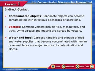 How Communicable Diseases Are Transmitted
Lesson 1
Indirect Contact

• Contaminated objects: Inanimate objects can become
  contaminated with infectious discharges or secretions.

• Vectors: Common vectors include flies, mosquitoes, and
  ticks. Lyme disease and malaria are spread by vectors.

• Water and food: Careless handling and storage of food
  and water supplies that become contaminated with human
  or animal feces are major sources of contamination and
  illness.
 
