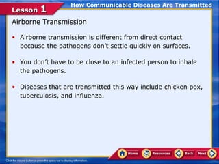 How Communicable Diseases Are Transmitted
Lesson 1
Airborne Transmission

• Airborne transmission is different from direct contact
  because the pathogens don’t settle quickly on surfaces.

• You don’t have to be close to an infected person to inhale
  the pathogens.

• Diseases that are transmitted this way include chicken pox,
  tuberculosis, and influenza.
 