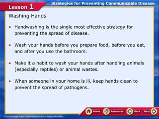 Strategies for Preventing Communicable Disease
Lesson 1
Washing Hands

• Handwashing is the single most effective strategy for
  preventing the spread of disease.

• Wash your hands before you prepare food, before you eat,
  and after you use the bathroom.

• Make it a habit to wash your hands after handling animals
  (especially reptiles) or animal wastes.

• When someone in your home is ill, keep hands clean to
  prevent the spread of pathogens.
 