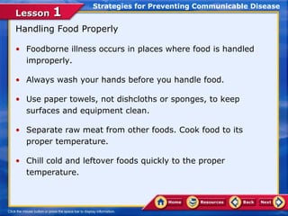 Strategies for Preventing Communicable Disease
Lesson 1
Handling Food Properly

• Foodborne illness occurs in places where food is handled
  improperly.

• Always wash your hands before you handle food.

• Use paper towels, not dishcloths or sponges, to keep
  surfaces and equipment clean.

• Separate raw meat from other foods. Cook food to its
  proper temperature.

• Chill cold and leftover foods quickly to the proper
  temperature.
 
