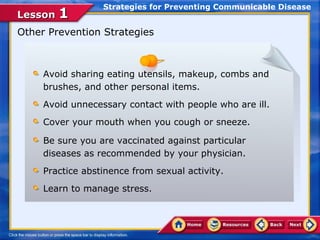Strategies for Preventing Communicable Disease
Lesson 1
Other Prevention Strategies



     Avoid sharing eating utensils, makeup, combs and
     brushes, and other personal items.
     Avoid unnecessary contact with people who are ill.
     Cover your mouth when you cough or sneeze.

     Be sure you are vaccinated against particular
     diseases as recommended by your physician.
     Practice abstinence from sexual activity.
     Learn to manage stress.
 