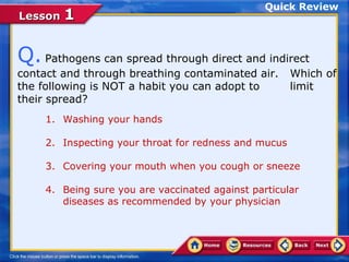 Quick Review
Lesson 1


Q. Pathogens can spread through direct and indirect
contact and through breathing contaminated air.        Which of
the following is NOT a habit you can adopt to          limit
their spread?
     1. Washing your hands

     2. Inspecting your throat for redness and mucus

     3. Covering your mouth when you cough or sneeze

     4. Being sure you are vaccinated against particular
        diseases as recommended by your physician
 