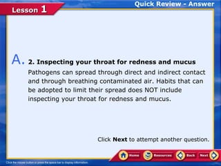 Quick Review - Answer
Lesson 1




A. 2. Inspecting your throat for redness and mucus
    Pathogens can spread through direct and indirect contact
    and through breathing contaminated air. Habits that can
    be adopted to limit their spread does NOT include
    inspecting your throat for redness and mucus.




                         Click Next to attempt another question.
 