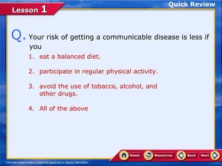 Quick Review
Lesson 1


Q. Your risk of getting a communicable disease is less if
     you
    1. eat a balanced diet.

    2. participate in regular physical activity.

    3. avoid the use of tobacco, alcohol, and
       other drugs.

    4. All of the above
 