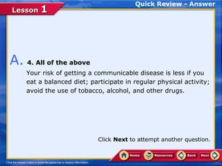 Quick Review - Answer
Lesson 1




A. 4. All of the above
    Your risk of getting a communicable disease is less if you
    eat a balanced diet; participate in regular physical activity;
    avoid the use of tobacco, alcohol, and other drugs.




                            Click Next to attempt another question.
 