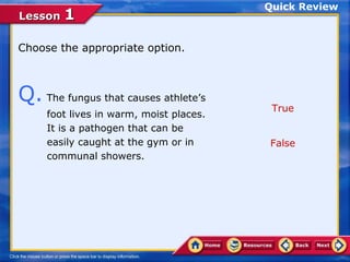Quick Review
Lesson 1

Choose the appropriate option.



Q. The fungus that causes athlete’s       True
     foot lives in warm, moist places.
     It is a pathogen that can be
     easily caught at the gym or in      False
     communal showers.
 
