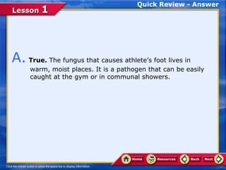 Quick Review - Answer
Lesson 1




A. True. The fungus that causes athlete’s foot lives in
     warm, moist places. It is a pathogen that can be easily
     caught at the gym or in communal showers.
 