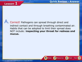 Quick Review - Answer
Lesson 1




A. Correct! Pathogens can spread through direct and
    indirect contact and through breathing contaminated air.
    Habits that can be adopted to limit their spread does
    NOT include: inspecting your throat for redness and
    mucus.
 