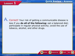Quick Review - Answer
Lesson 1




A. Correct! Your risk of getting a communicable disease is
    less if you do all of the following: eat a balanced diet;
    participate in regular physical activity; avoid the use of
    tobacco, alcohol, and other drugs.
 