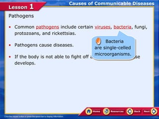 Causes of Communicable Diseases
Lesson 1
Pathogens

• Common pathogens include certain viruses, bacteria, fungi,
  protozoans, and rickettsias.
                                              Bacteria
                                              Bacteria
• Pathogens cause diseases.
                                         are single-celled
                                         are single-celled
                                         microorganisms.
• If the body is not able to fight off anmicroorganisms.
                                          infection, a disease
  develops.
 