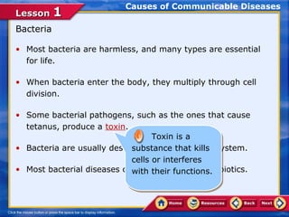Causes of Communicable Diseases
Lesson 1
Bacteria

• Most bacteria are harmless, and many types are essential
  for life.

• When bacteria enter the body, they multiply through cell
  division.

• Some bacterial pathogens, such as the ones that cause
  tetanus, produce a toxin.
                                  Toxin is a
                                   Toxin is a
• Bacteria are usually destroyed by thethat kills system.
                             substance immune
                            substance that kills
                            cells or interferes
                             cells or interferes
• Most bacterial diseases can be their functions.
                            with treated with antibiotics.
                             with their functions.
 