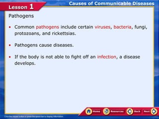 Causes of Communicable Diseases
Lesson 1
Pathogens

• Common pathogens include certain viruses, bacteria, fungi,
  protozoans, and rickettsias.

• Pathogens cause diseases.

• If the body is not able to fight off an infection, a disease
  develops.
 