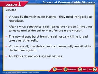 Causes of Communicable Diseases
Lesson 1
Viruses

• Viruses by themselves are inactive—they need living cells to
  reproduce.

• After a virus penetrates a cell (called the host cell), the virus
  takes control of the cell to manufacture more viruses.

• The new viruses burst from the cell, usually killing it, and
  take over other cells.

• Viruses usually run their course and eventually are killed by
  the immune system.

• Antibiotics do not work against viruses.
 