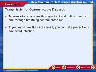 How Communicable Diseases Are Transmitted
Lesson 1
Transmission of Communicable Diseases

• Transmission can occur through direct and indirect contact
  and through breathing contaminated air.

• If you know how they are spread, you can take precautions
  and avoid infection.
 