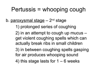 Pertussis = whooping cough b.  paroxysmal stage  – 2 nd  stage 1) prolonged series of coughing 2) in an attempt to cough up mucus –  get violent coughing spells which can  actually break ribs in small children 3) in between coughing spells gasping  for air produces whooping sound 4) this stage lasts for 1 – 6 weeks 