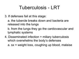 Tuberculosis - LRT 3. If defenses fail at this stage: a. the tubercle breaks down and bacteria are released into the lungs b. from the lungs they go the cardiovascular and lymphatic systems 4. Disseminated infection = miliary tuberculosis which overwhelms the body’s defenses a. sx = weight loss, coughing up blood, malaise 
