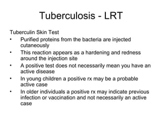 Tuberculosis - LRT Tuberculin Skin Test Purified proteins from the bacteria are injected cutaneously This reaction appears as a hardening and redness around the injection site A positive test does not necessarily mean you have an active disease In young children a positive rx may be a probable active case In older individuals a positive rx may indicate previous infection or vaccination and not necessarily an active case 