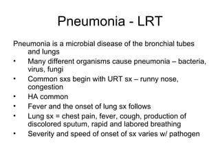 Pneumonia - LRT Pneumonia is a microbial disease of the bronchial tubes and lungs Many different organisms cause pneumonia – bacteria, virus, fungi Common sxs begin with URT sx – runny nose, congestion HA common Fever and the onset of lung sx follows Lung sx = chest pain, fever, cough, production of discolored sputum, rapid and labored breathing Severity and speed of onset of sx varies w/ pathogen 