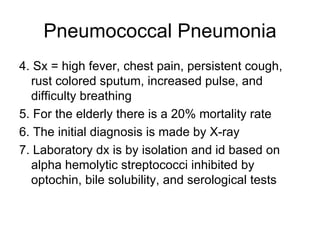 Pneumococcal Pneumonia 4. Sx = high fever, chest pain, persistent cough, rust colored sputum, increased pulse, and difficulty breathing 5. For the elderly there is a 20% mortality rate 6. The initial diagnosis is made by X-ray 7. Laboratory dx is by isolation and id based on alpha hemolytic streptococci inhibited by optochin, bile solubility, and serological tests 