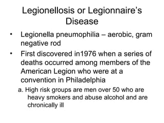 Legionellosis or Legionnaire’s Disease Legionella pneumophilia – aerobic, gram negative rod First discovered in1976 when a series of deaths occurred among members of the American Legion who were at a convention in Philadelphia a. High risk groups are men over 50 who are heavy smokers and abuse alcohol and are chronically ill 