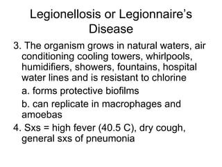 Legionellosis or Legionnaire’s Disease 3. The organism grows in natural waters, air conditioning cooling towers, whirlpools, humidifiers, showers, fountains, hospital water lines and is resistant to chlorine a. forms protective biofilms b. can replicate in macrophages and amoebas 4. Sxs = high fever (40.5 C), dry cough, general sxs of pneumonia 