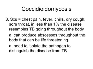 Coccidioidomycosis 3. Sxs = chest pain, fever, chills, dry cough, sore throat, in less than 1% the disease resembles TB going throughout the body a. can produce abscesses throughout the body that can be life threatening a. need to isolate the pathogen to distinguish the disease from TB 