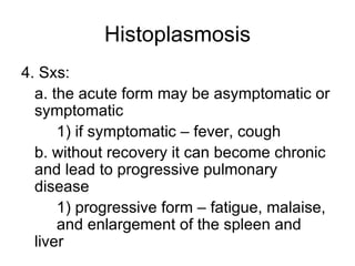 Histoplasmosis 4. Sxs: a. the acute form may be asymptomatic or symptomatic 1) if symptomatic – fever, cough b. without recovery it can become chronic and lead to progressive pulmonary disease 1) progressive form – fatigue, malaise,  and enlargement of the spleen and liver 