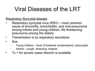 Viral Diseases of the LRT Respiratory Syncytial disease Respiratory syncytial virus (RSV) – most common cause of bronchitis, bronchiolitis, and viral pneumonia among infants and young children, life threatening pneumonia among the elderly Transmission is by respiratory secretions Sxs: Young children – fever (if bacterial complications), pharyngitis Infants – cough, wheezing, malaise Tx = for severe cases ribavirin is available 