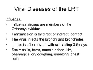 Viral Diseases of the LRT Influenza  Influenza viruses are members of the Orthomyxoviridae Transmission is by direct or indirect  contact The virus infects the bronchi and bronchioles Illness is often severe with sxs lasting 3-5 days Sxs = chills, fever, muscle aches, HA, pharyngitis, dry coughing, sneezing, chest pains 