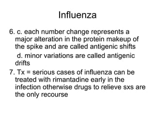 Influenza 6. c. each number change represents a major alteration in the protein makeup of the spike and are called antigenic shifts   d. minor variations are called antigenic drifts 7. Tx = serious cases of influenza can be treated with rimantadine early in the infection otherwise drugs to relieve sxs are the only recourse 