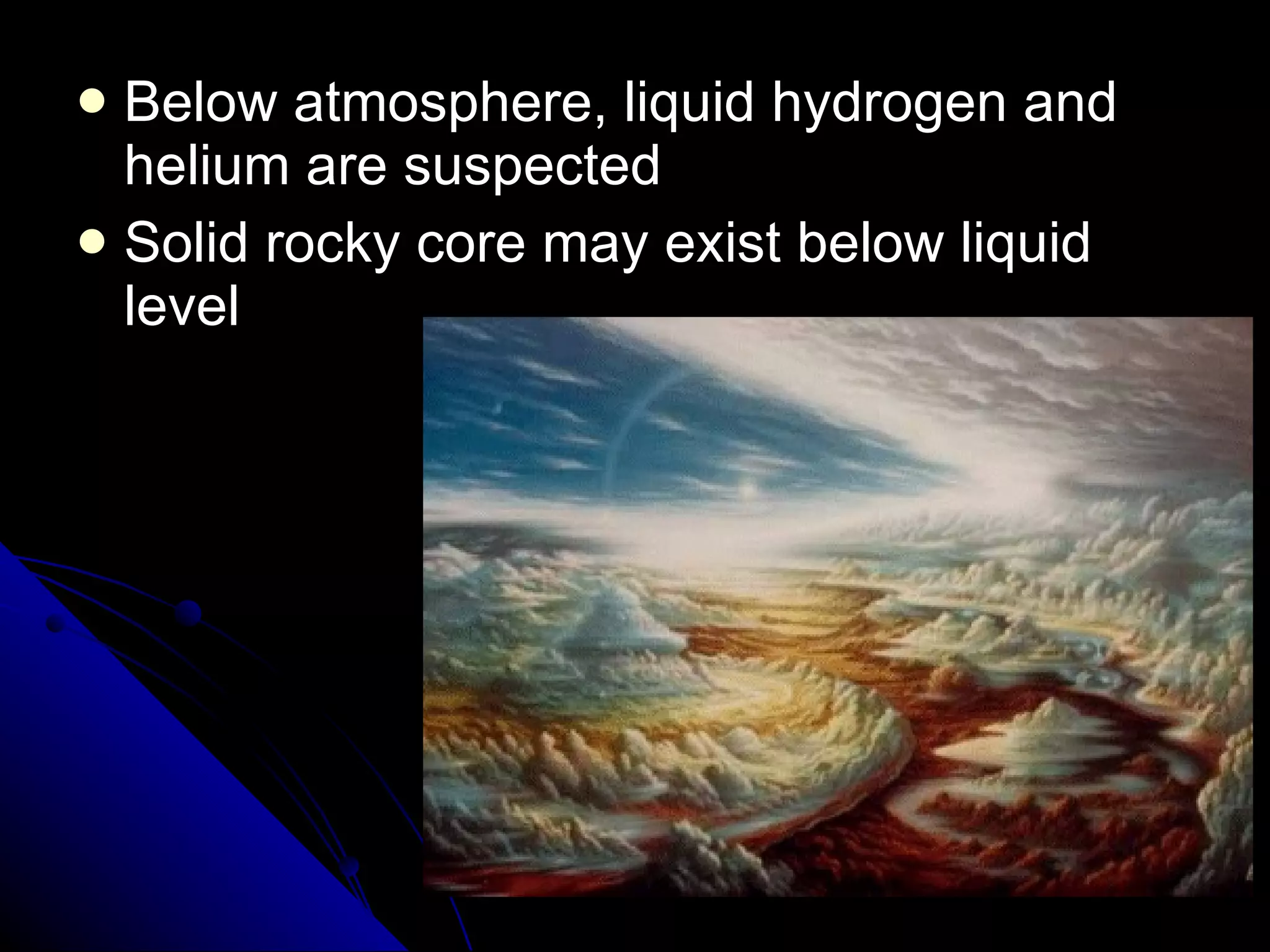 Below atmosphere, liquid hydrogen and helium are suspected Solid rocky core may exist below liquid level 