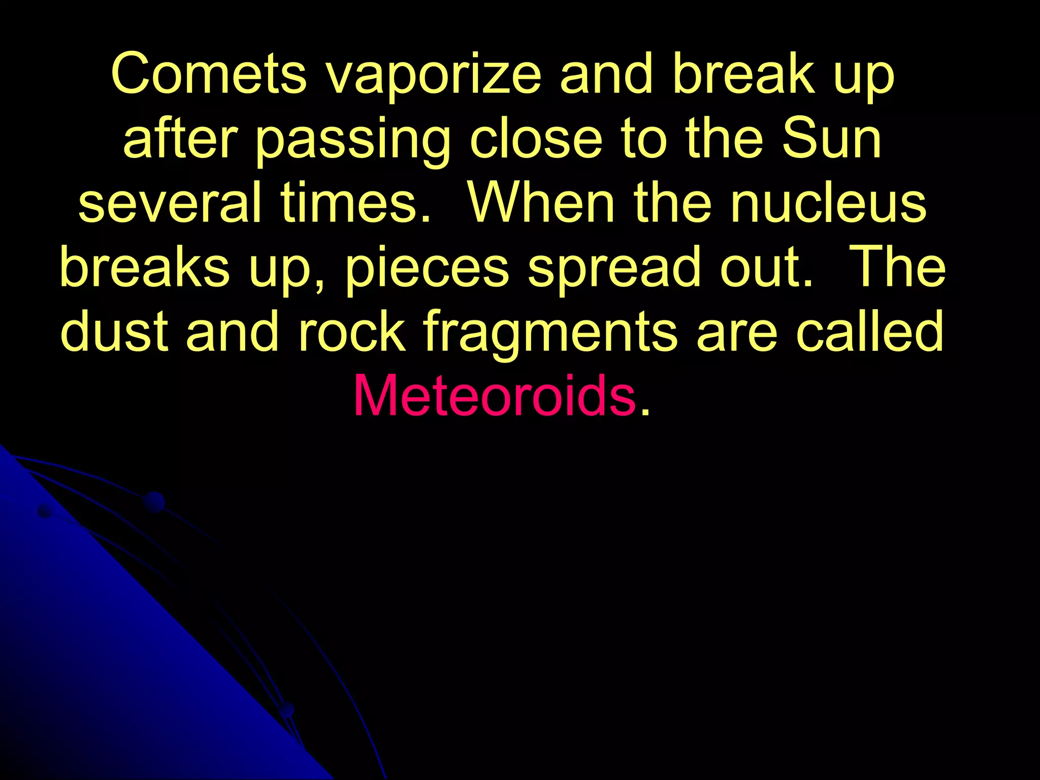 Comets vaporize and break up after passing close to the Sun several times.  When the nucleus breaks up, pieces spread out.  The dust and rock fragments are called  Meteoroids . 
