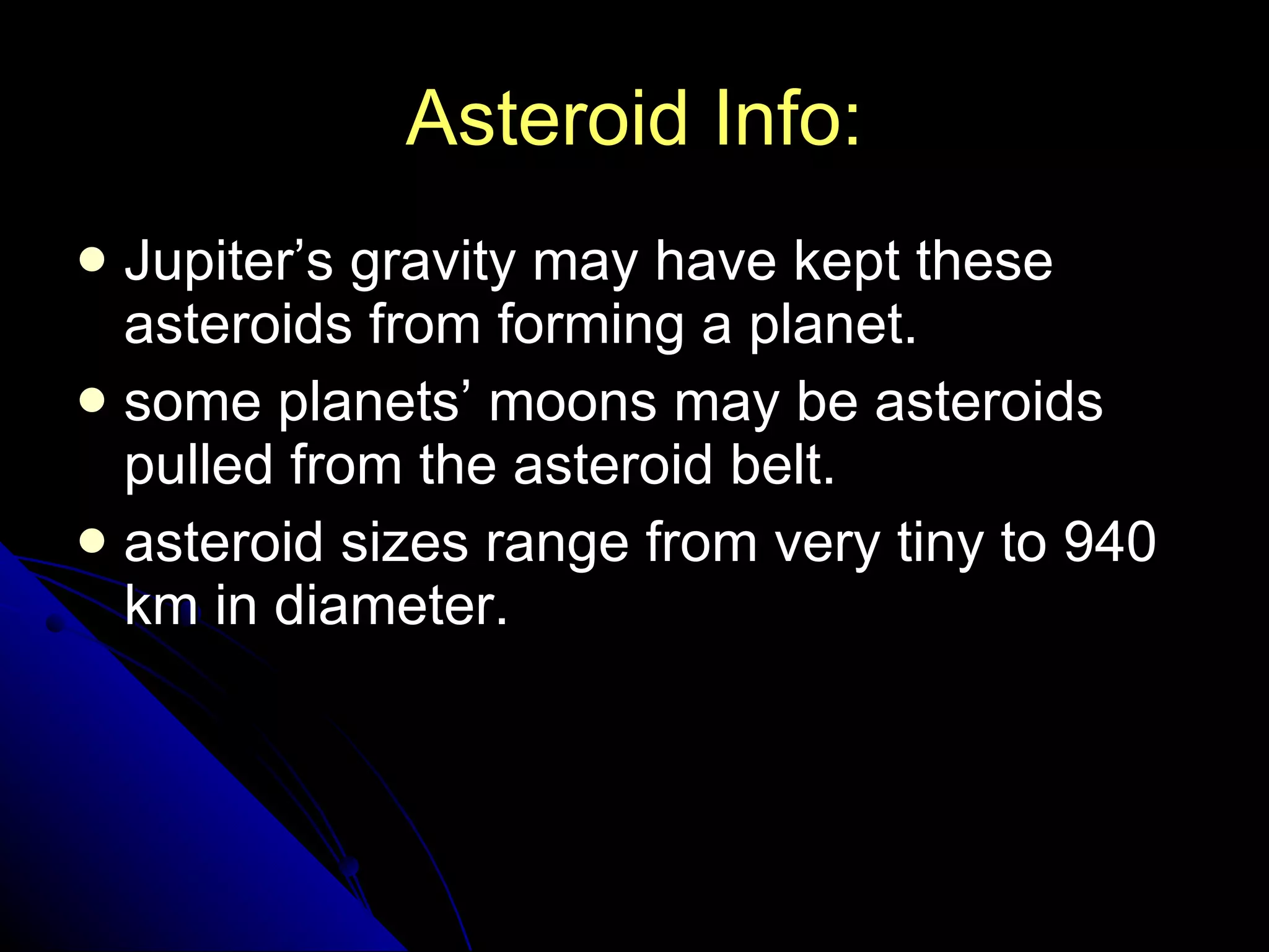 Asteroid Info: Jupiter’s gravity may have kept these asteroids from forming a planet. some planets’ moons may be asteroids pulled from the asteroid belt. asteroid sizes range from very tiny to 940 km in diameter. 