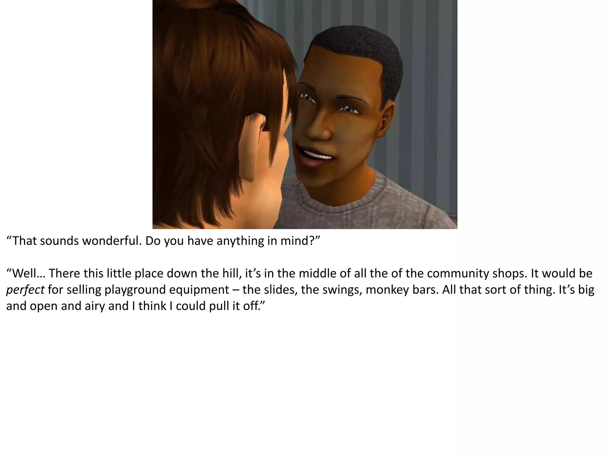 “That sounds wonderful. Do you have anything in mind?”“Well… There this little place down the hill, it’s in the middle of all the of the community shops. It would be perfect for selling playground equipment – the slides, the swings, monkey bars. All that sort of thing. It’s big and open and airy and I think I could pull it off.”