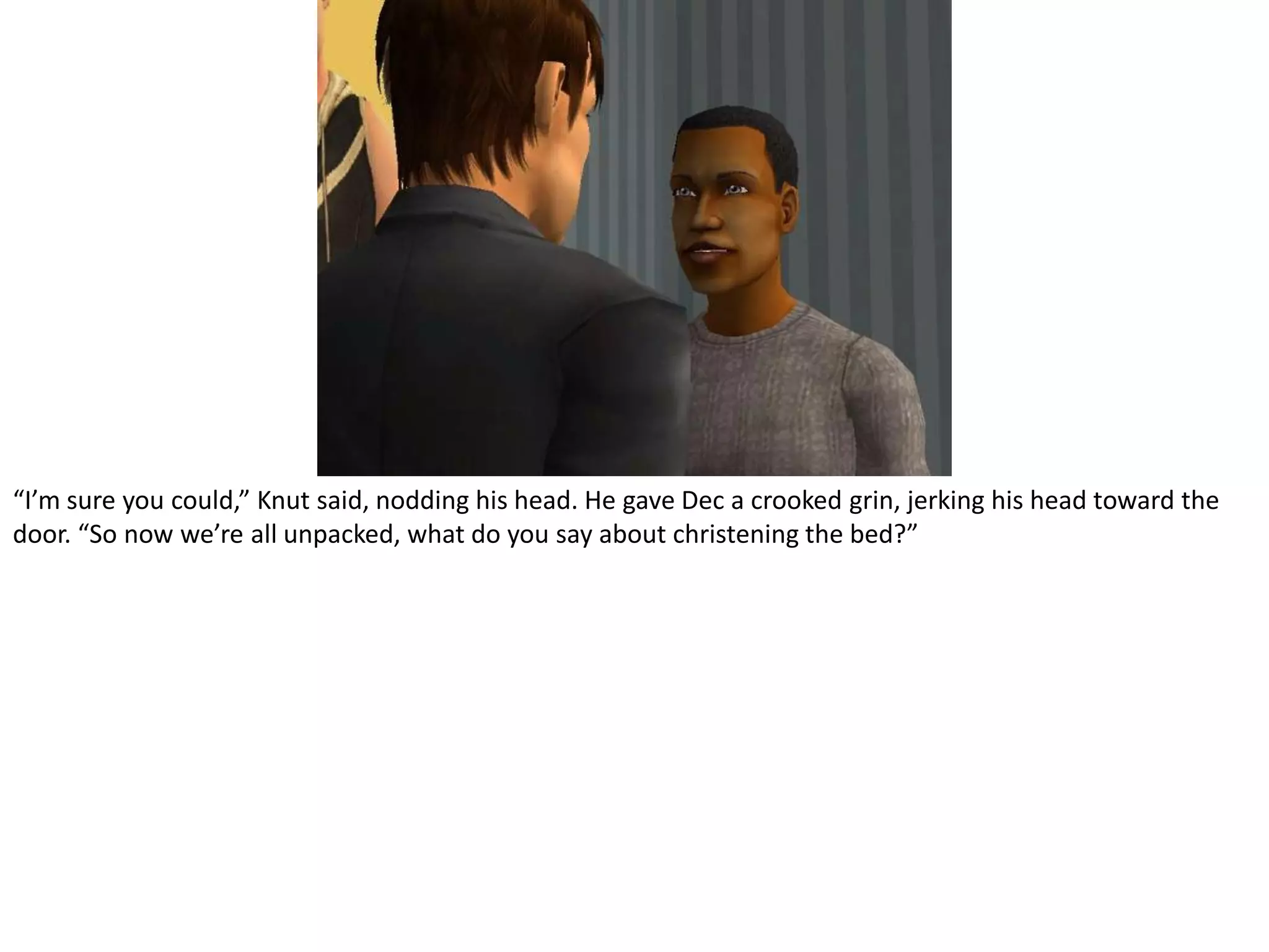 “I’m sure you could,” Knut said, nodding his head. He gave Dec a crooked grin, jerking his head toward the door. “So now we’re all unpacked, what do you say about christening the bed?”